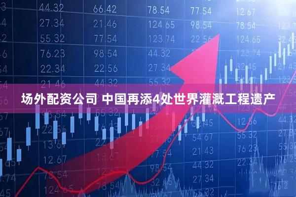 场外配资公司 中国再添4处世界灌溉工程遗产