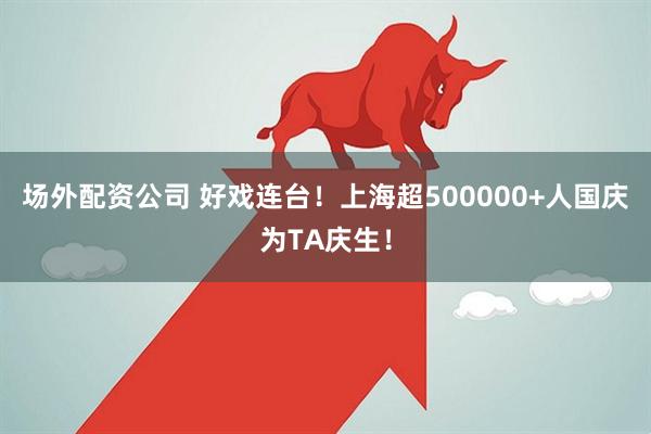 场外配资公司 好戏连台！上海超500000+人国庆为TA庆生！