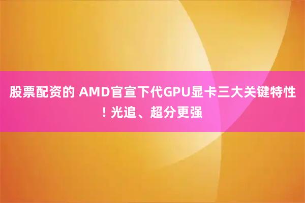 股票配资的 AMD官宣下代GPU显卡三大关键特性! 光追、超分更强