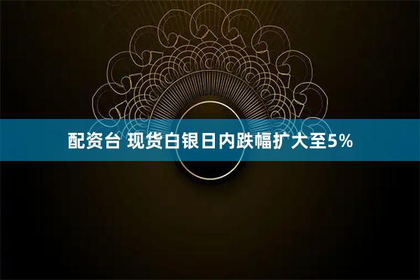 配资台 现货白银日内跌幅扩大至5%