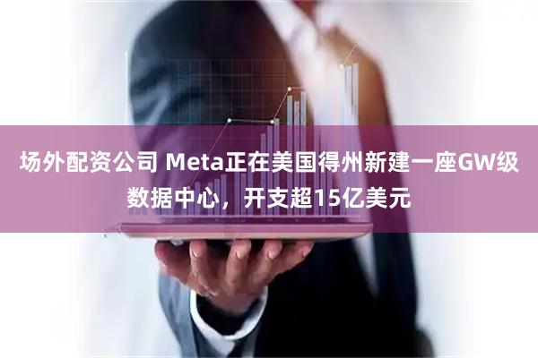 场外配资公司 Meta正在美国得州新建一座GW级数据中心，开支超15亿美元