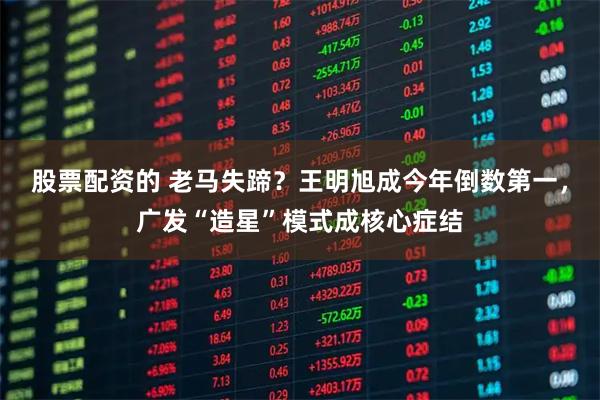 股票配资的 老马失蹄？王明旭成今年倒数第一，广发“造星”模式成核心症结