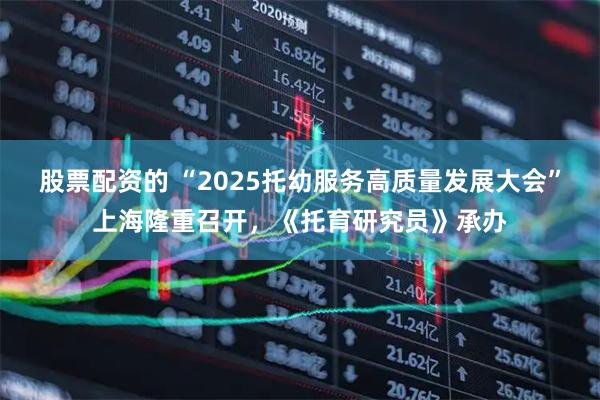 股票配资的 “2025托幼服务高质量发展大会”上海隆重召开，《托育研究员》承办