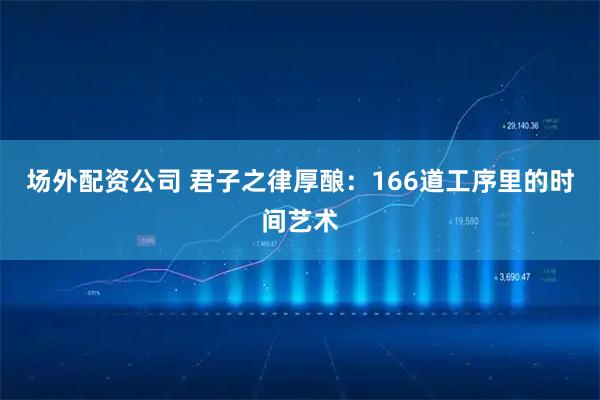 场外配资公司 君子之律厚酿：166道工序里的时间艺术