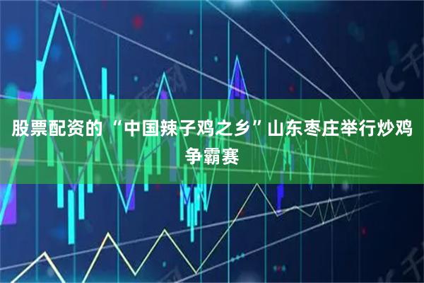 股票配资的 “中国辣子鸡之乡”山东枣庄举行炒鸡争霸赛