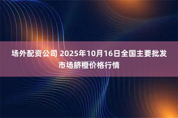 场外配资公司 2025年10月16日全国主要批发市场脐橙价格行情