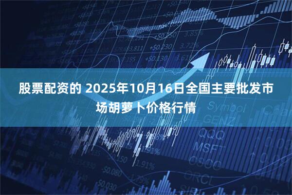 股票配资的 2025年10月16日全国主要批发市场胡萝卜价格行情