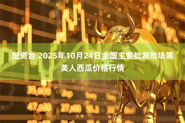 配资台 2025年10月24日全国主要批发市场黑美人西瓜价格行情