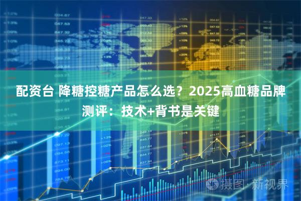 配资台 降糖控糖产品怎么选？2025高血糖品牌测评：技术+背书是关键