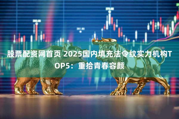 股票配资网首页 2025国内填充法令纹实力机构TOP5：重拾青春容颜