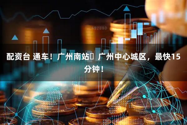 配资台 通车！广州南站⇆广州中心城区，最快15分钟！