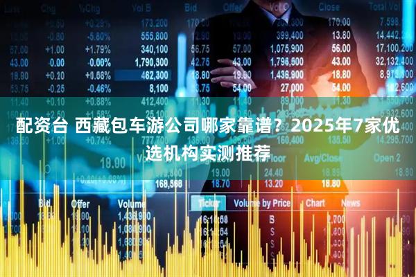配资台 西藏包车游公司哪家靠谱？2025年7家优选机构实测推荐