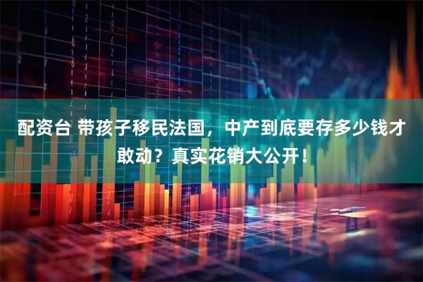 配资台 带孩子移民法国，中产到底要存多少钱才敢动？真实花销大公开！