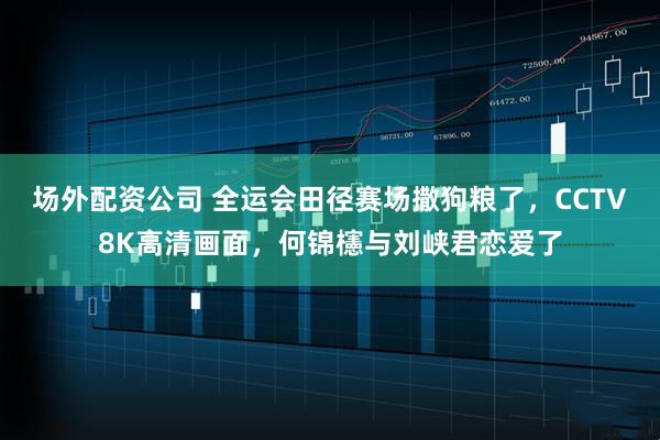 场外配资公司 全运会田径赛场撒狗粮了，CCTV8K高清画面，何锦櫶与刘峡君恋爱了