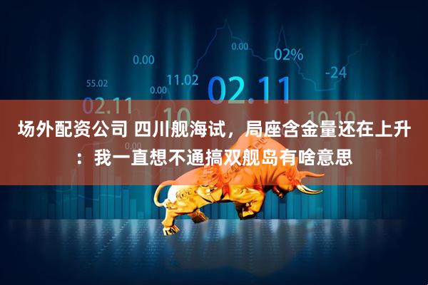 场外配资公司 四川舰海试，局座含金量还在上升：我一直想不通搞双舰岛有啥意思