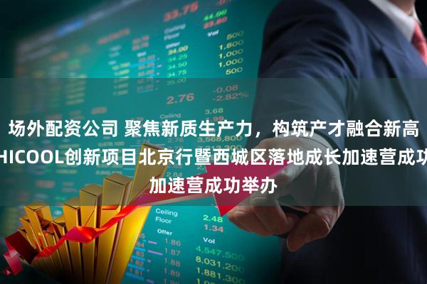 场外配资公司 聚焦新质生产力，构筑产才融合新高地！HICOOL创新项目北京行暨西城区落地成长加速营成功举办