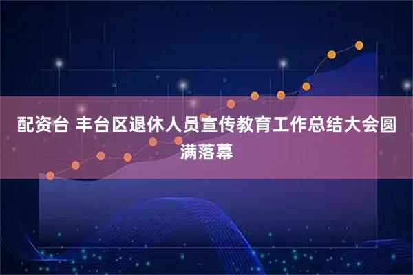 配资台 丰台区退休人员宣传教育工作总结大会圆满落幕