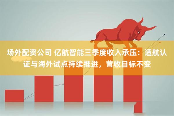 场外配资公司 亿航智能三季度收入承压：适航认证与海外试点持续推进，营收目标不变