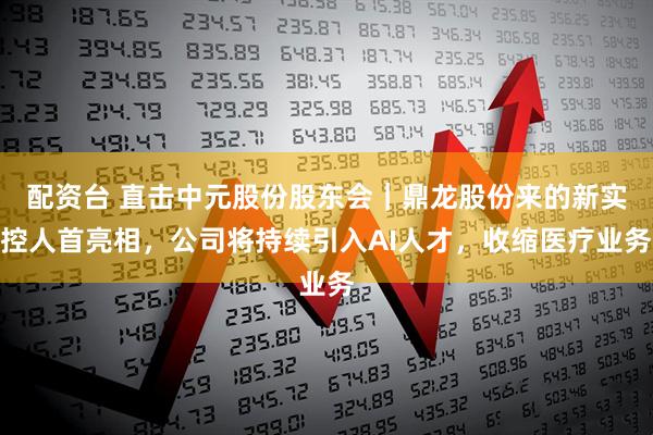 配资台 直击中元股份股东会|鼎龙股份来的新实控人首亮相,公司将持续引入AI人才,收缩医疗业务