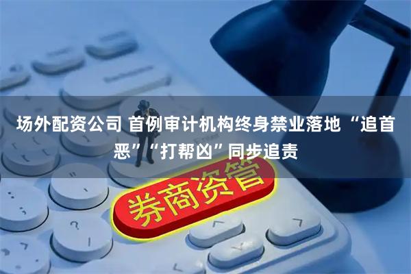 场外配资公司 首例审计机构终身禁业落地 “追首恶”“打帮凶”同步追责