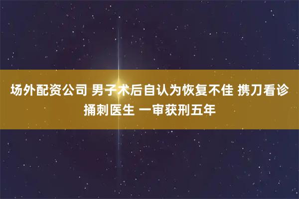 场外配资公司 男子术后自认为恢复不佳 携刀看诊捅刺医生 一审获刑五年