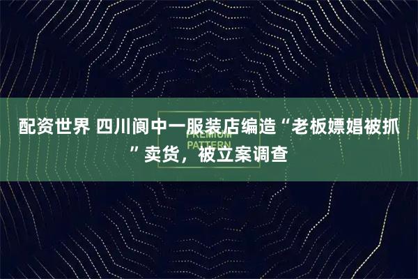 配资世界 四川阆中一服装店编造“老板嫖娼被抓”卖货，被立案调查
