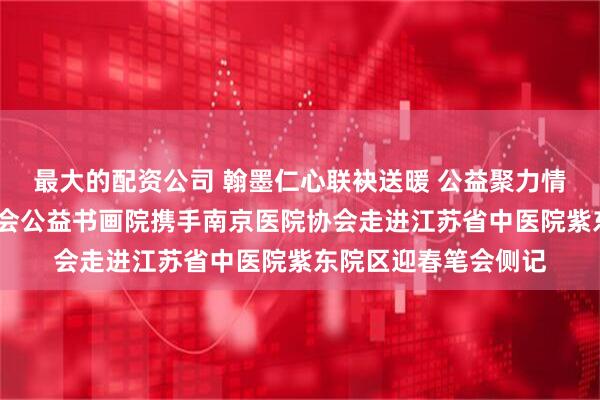 最大的配资公司 翰墨仁心联袂送暖 公益聚力情满紫东——爱德基金会公益书画院携手南京医院协会走进江苏省中医院紫东院区迎春笔会侧记