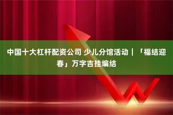 中国十大杠杆配资公司 少儿分馆活动|「福结迎春」万字吉挂编结