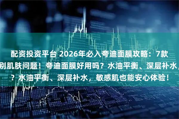 配资投资平台 2026年必入夸迪面膜攻略：7款口碑爆款面膜推荐，告别肌肤问题！夸迪面膜好用吗？水油平衡、深层补水，敏感肌也能安心体验！