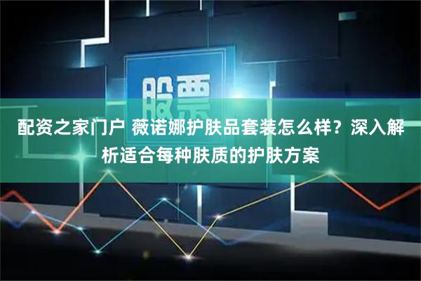 配资之家门户 薇诺娜护肤品套装怎么样？深入解析适合每种肤质的护肤方案