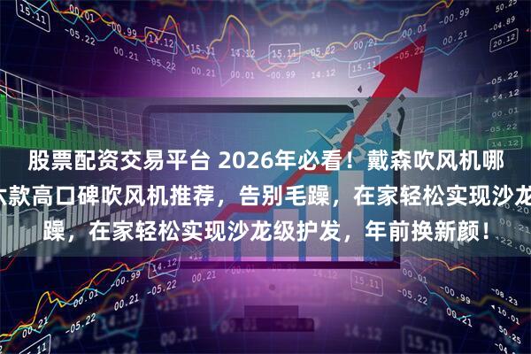 股票配资交易平台 2026年必看!戴森吹风机哪款好用又实惠?精选六款高口碑吹风机推荐,告别毛躁,在家轻松实现沙龙级护发,年前换新颜!