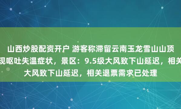 山西炒股配资开户 游客称滞留云南玉龙雪山山顶数小时，有人出现呕吐失温症状，景区：9.5级大风致下山延迟，相关退票需求已处理