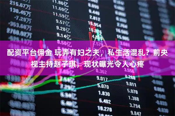 配资平台佣金 玩弄有妇之夫，私生活混乱？前央视主持赵子琪，现状曝光令人心疼