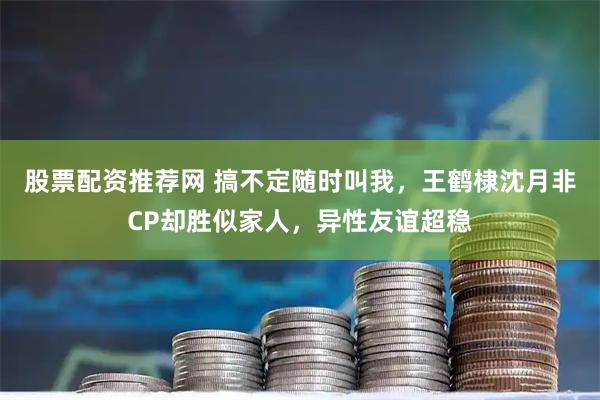 股票配资推荐网 搞不定随时叫我，王鹤棣沈月非CP却胜似家人，异性友谊超稳