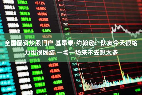 全国配资炒股门户 基昂泰·约翰逊：队友今天很给力也很团结 一场一场来不去想太多