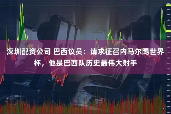 深圳配资公司 巴西议员：请求征召内马尔踢世界杯，他是巴西队历史最伟大射手