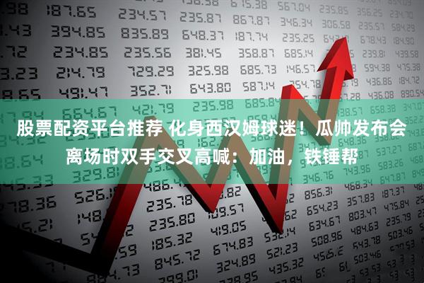 股票配资平台推荐 化身西汉姆球迷！瓜帅发布会离场时双手交叉高喊：加油，铁锤帮