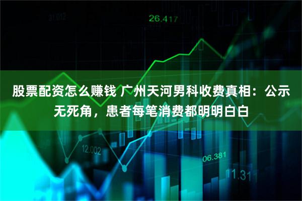 股票配资怎么赚钱 广州天河男科收费真相：公示无死角，患者每笔消费都明明白白