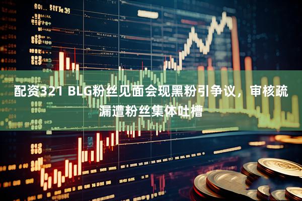 配资321 BLG粉丝见面会现黑粉引争议，审核疏漏遭粉丝集体吐槽