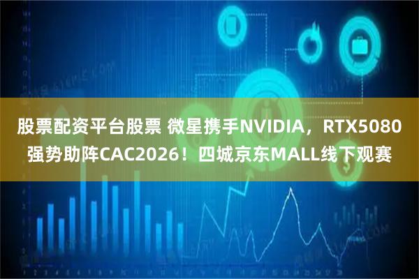 股票配资平台股票 微星携手NVIDIA,RTX5080强势助阵CAC2026!四城京东MALL线下观赛